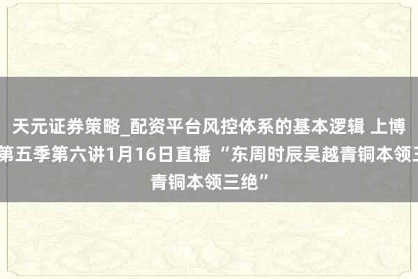 天元证券策略_配资平台风控体系的基本逻辑 上博讲坛第五季第六讲1月16日直播 “东周时辰吴越青铜本领三绝”