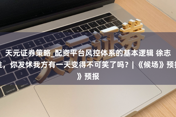 天元证券策略_配资平台风控体系的基本逻辑 徐志胜，你发怵我方有一天变得不可笑了吗？| 《候场》预报