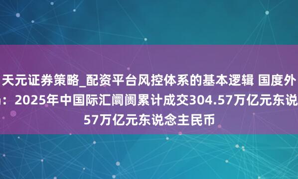 天元证券策略_配资平台风控体系的基本逻辑 国度外汇管束局：2025年中国际汇阛阓累计成交304.57万亿元东说念主民币